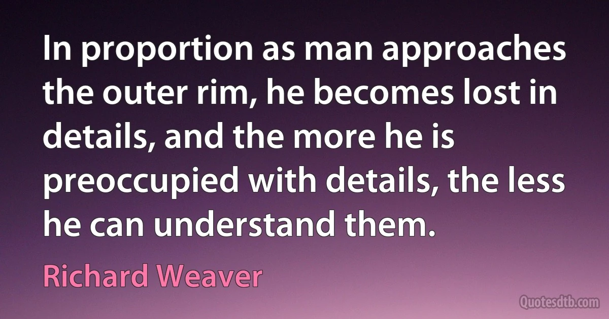 In proportion as man approaches the outer rim, he becomes lost in details, and the more he is preoccupied with details, the less he can understand them. (Richard Weaver)