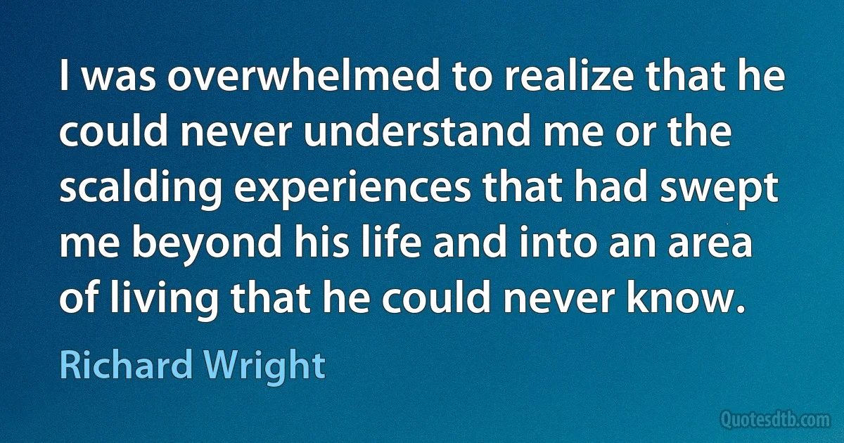 I was overwhelmed to realize that he could never understand me or the scalding experiences that had swept me beyond his life and into an area of living that he could never know. (Richard Wright)