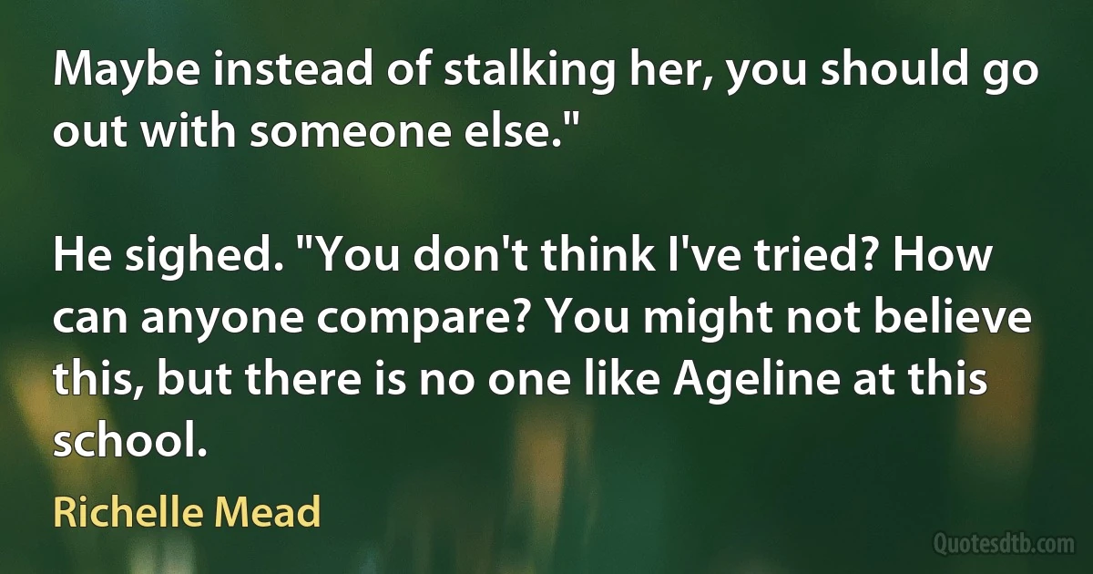 Maybe instead of stalking her, you should go out with someone else."

He sighed. "You don't think I've tried? How can anyone compare? You might not believe this, but there is no one like Ageline at this school. (Richelle Mead)