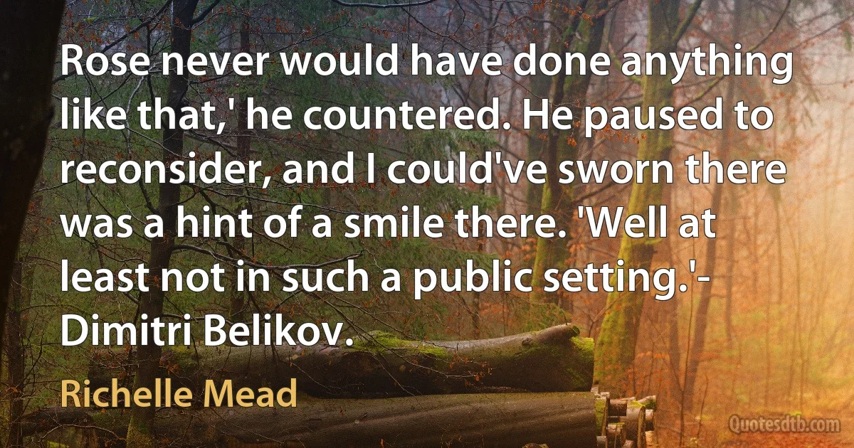 Rose never would have done anything like that,' he countered. He paused to reconsider, and I could've sworn there was a hint of a smile there. 'Well at least not in such a public setting.'- Dimitri Belikov. (Richelle Mead)