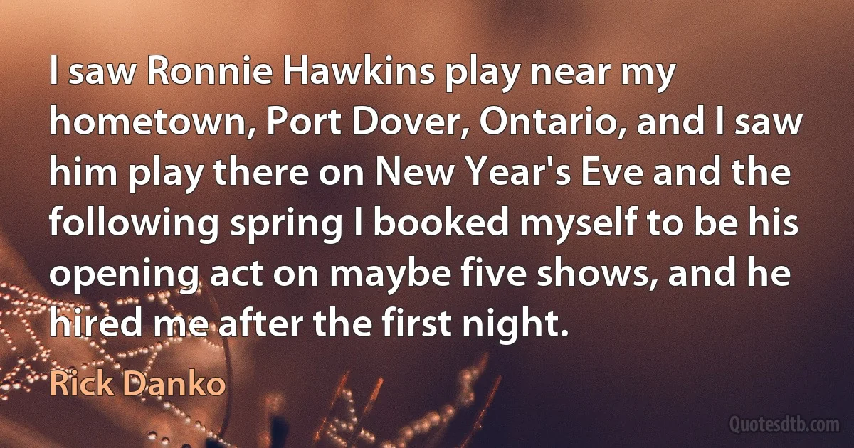 I saw Ronnie Hawkins play near my hometown, Port Dover, Ontario, and I saw him play there on New Year's Eve and the following spring I booked myself to be his opening act on maybe five shows, and he hired me after the first night. (Rick Danko)