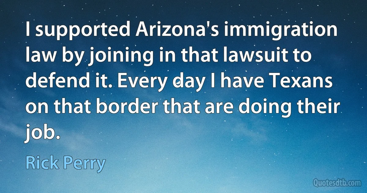 I supported Arizona's immigration law by joining in that lawsuit to defend it. Every day I have Texans on that border that are doing their job. (Rick Perry)