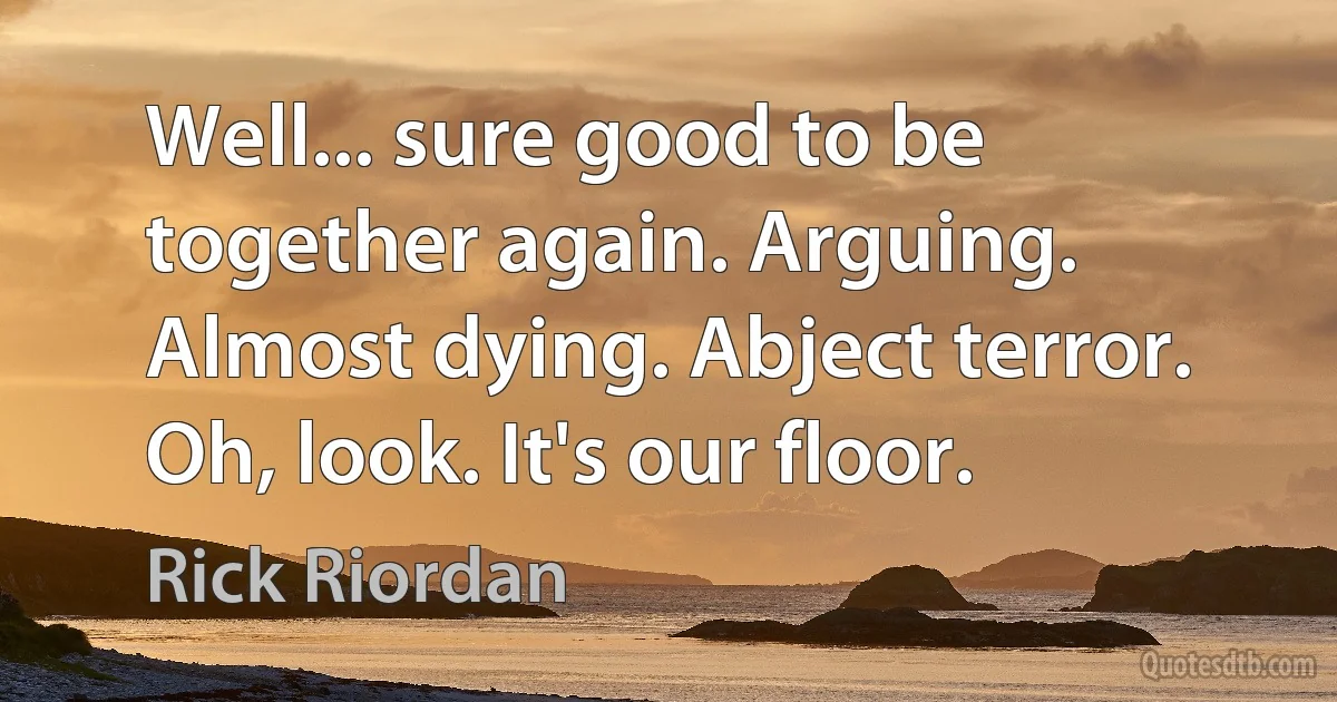 Well... sure good to be together again. Arguing. Almost dying. Abject terror. Oh, look. It's our floor. (Rick Riordan)