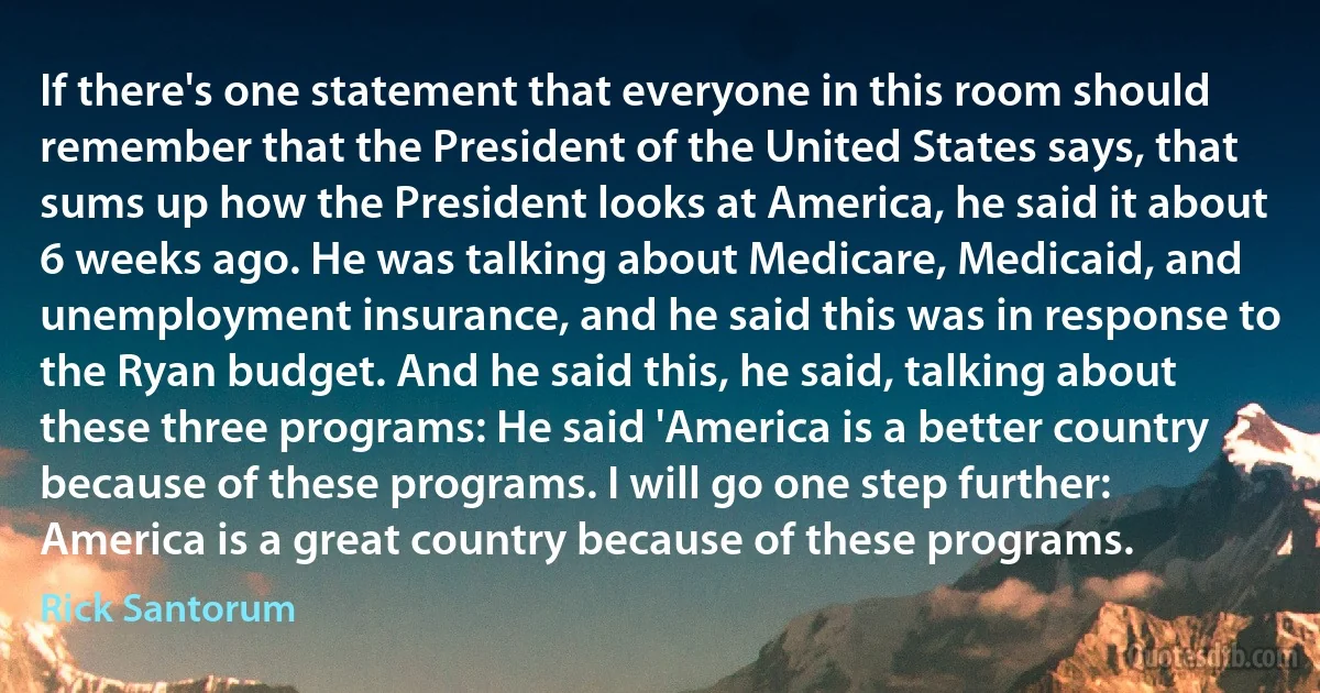 If there's one statement that everyone in this room should remember that the President of the United States says, that sums up how the President looks at America, he said it about 6 weeks ago. He was talking about Medicare, Medicaid, and unemployment insurance, and he said this was in response to the Ryan budget. And he said this, he said, talking about these three programs: He said 'America is a better country because of these programs. I will go one step further: America is a great country because of these programs. (Rick Santorum)