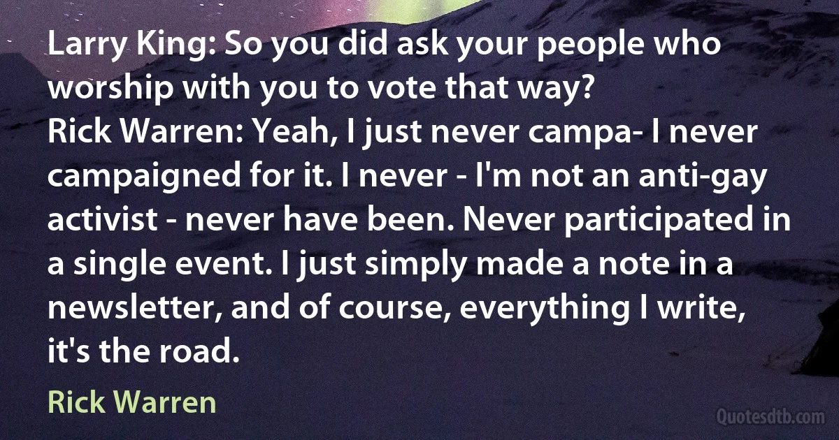 Larry King: So you did ask your people who worship with you to vote that way?
Rick Warren: Yeah, I just never campa- I never campaigned for it. I never - I'm not an anti-gay activist - never have been. Never participated in a single event. I just simply made a note in a newsletter, and of course, everything I write, it's the road. (Rick Warren)