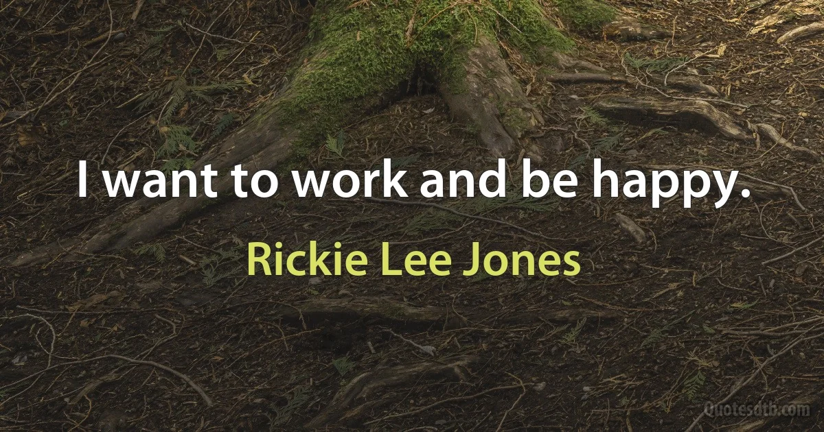 I want to work and be happy. (Rickie Lee Jones)