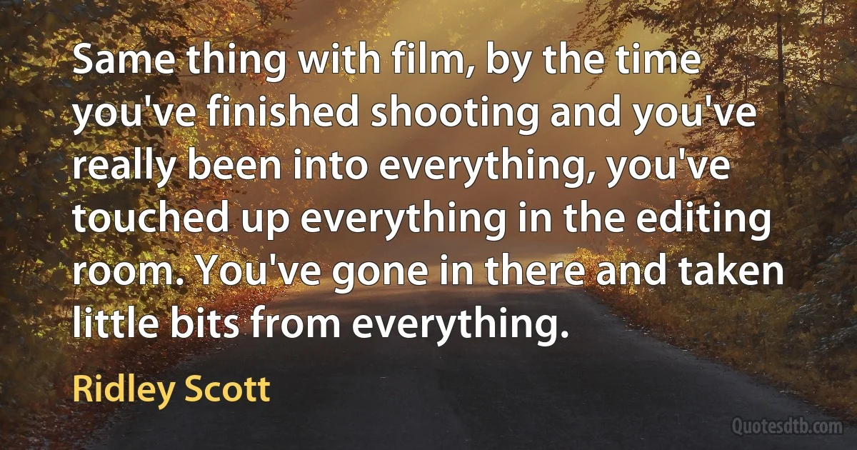 Same thing with film, by the time you've finished shooting and you've really been into everything, you've touched up everything in the editing room. You've gone in there and taken little bits from everything. (Ridley Scott)