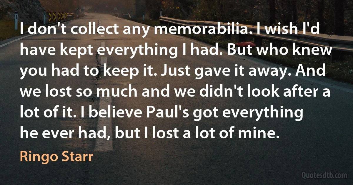 I don't collect any memorabilia. I wish I'd have kept everything I had. But who knew you had to keep it. Just gave it away. And we lost so much and we didn't look after a lot of it. I believe Paul's got everything he ever had, but I lost a lot of mine. (Ringo Starr)