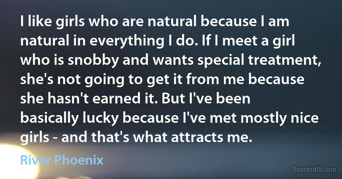 I like girls who are natural because I am natural in everything I do. If I meet a girl who is snobby and wants special treatment, she's not going to get it from me because she hasn't earned it. But I've been basically lucky because I've met mostly nice girls - and that's what attracts me. (River Phoenix)