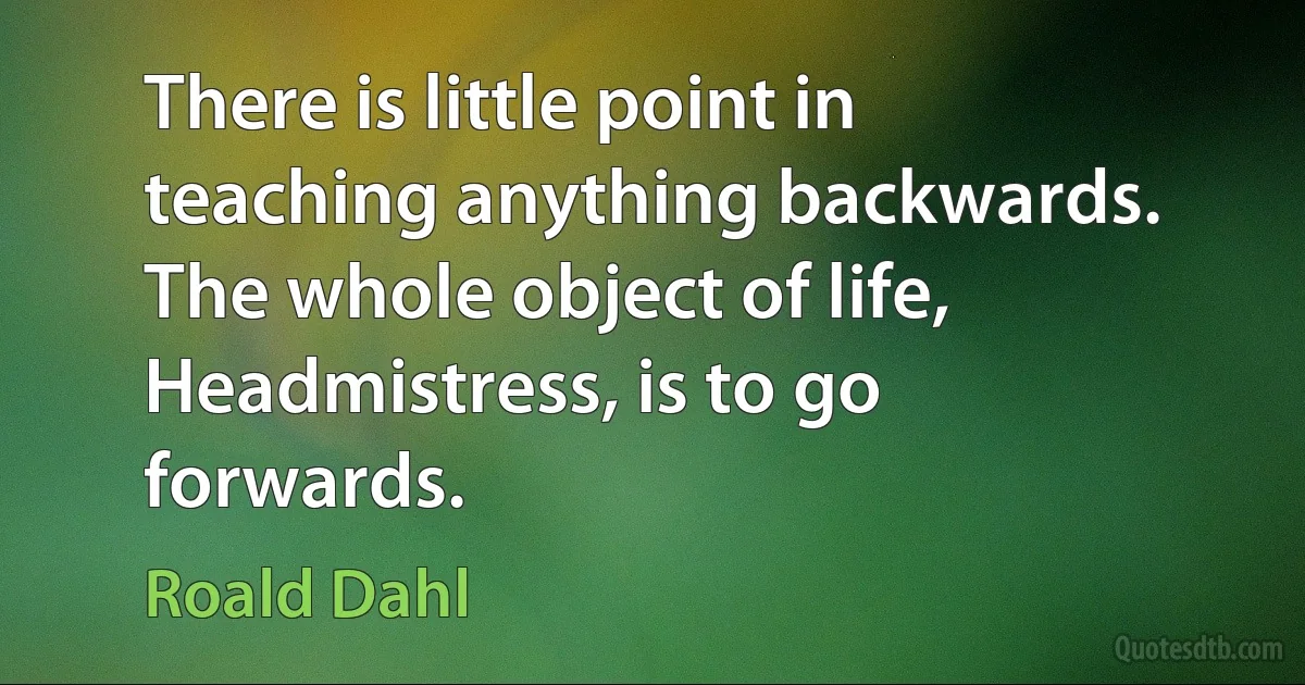 There is little point in teaching anything backwards. The whole object of life, Headmistress, is to go forwards. (Roald Dahl)