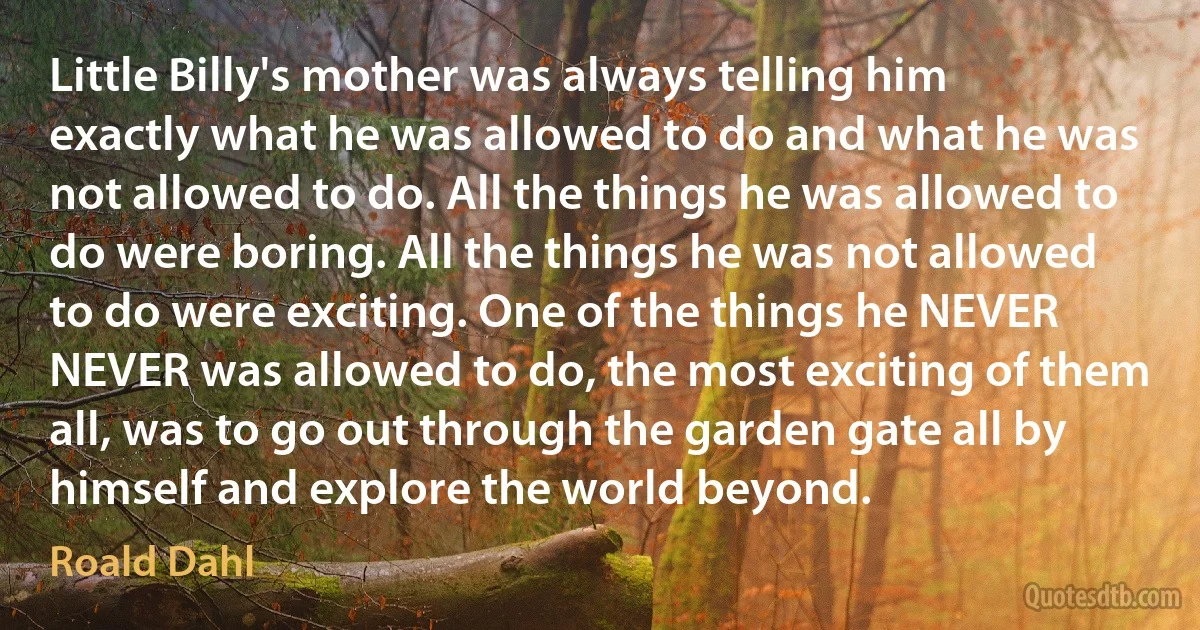 Little Billy's mother was always telling him exactly what he was allowed to do and what he was not allowed to do. All the things he was allowed to do were boring. All the things he was not allowed to do were exciting. One of the things he NEVER NEVER was allowed to do, the most exciting of them all, was to go out through the garden gate all by himself and explore the world beyond. (Roald Dahl)