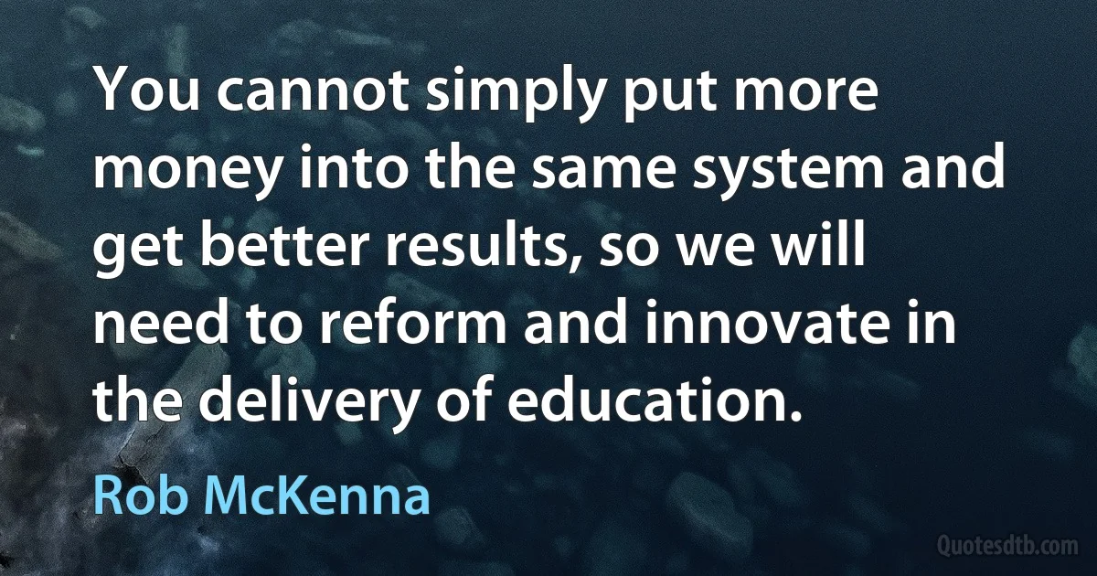 You cannot simply put more money into the same system and get better results, so we will need to reform and innovate in the delivery of education. (Rob McKenna)