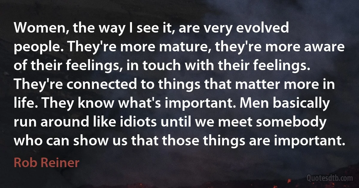 Women, the way I see it, are very evolved people. They're more mature, they're more aware of their feelings, in touch with their feelings. They're connected to things that matter more in life. They know what's important. Men basically run around like idiots until we meet somebody who can show us that those things are important. (Rob Reiner)
