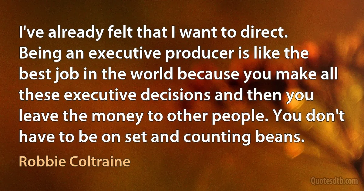 I've already felt that I want to direct. Being an executive producer is like the best job in the world because you make all these executive decisions and then you leave the money to other people. You don't have to be on set and counting beans. (Robbie Coltraine)