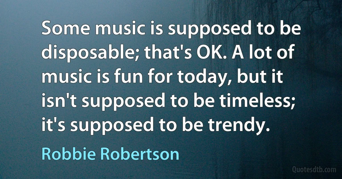 Some music is supposed to be disposable; that's OK. A lot of music is fun for today, but it isn't supposed to be timeless; it's supposed to be trendy. (Robbie Robertson)