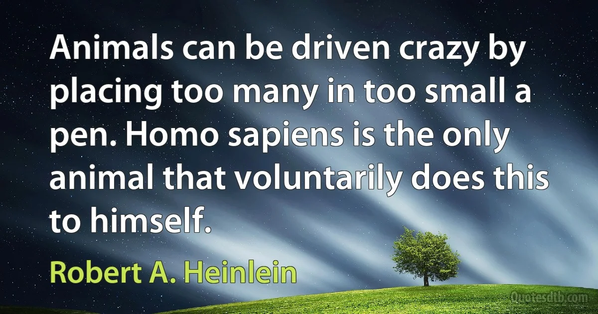 Animals can be driven crazy by placing too many in too small a pen. Homo sapiens is the only animal that voluntarily does this to himself. (Robert A. Heinlein)