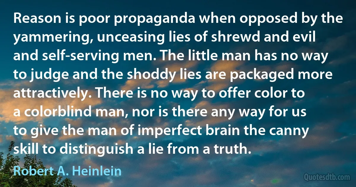 Reason is poor propaganda when opposed by the yammering, unceasing lies of shrewd and evil and self-serving men. The little man has no way to judge and the shoddy lies are packaged more attractively. There is no way to offer color to a colorblind man, nor is there any way for us to give the man of imperfect brain the canny skill to distinguish a lie from a truth. (Robert A. Heinlein)