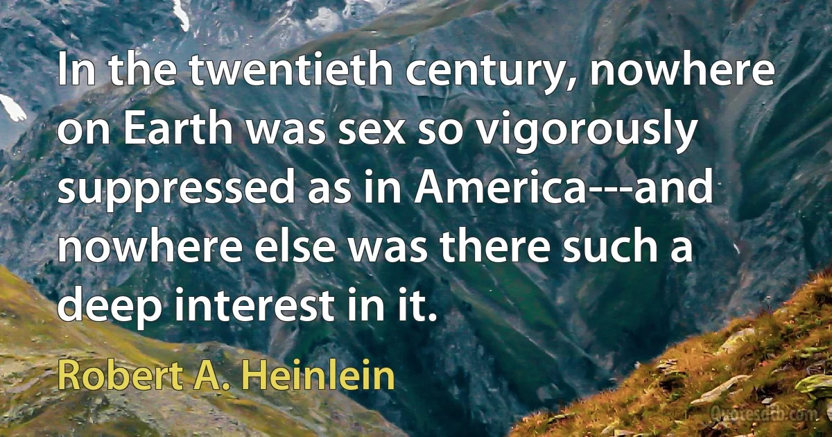 In the twentieth century, nowhere on Earth was sex so vigorously suppressed as in America---and nowhere else was there such a deep interest in it. (Robert A. Heinlein)