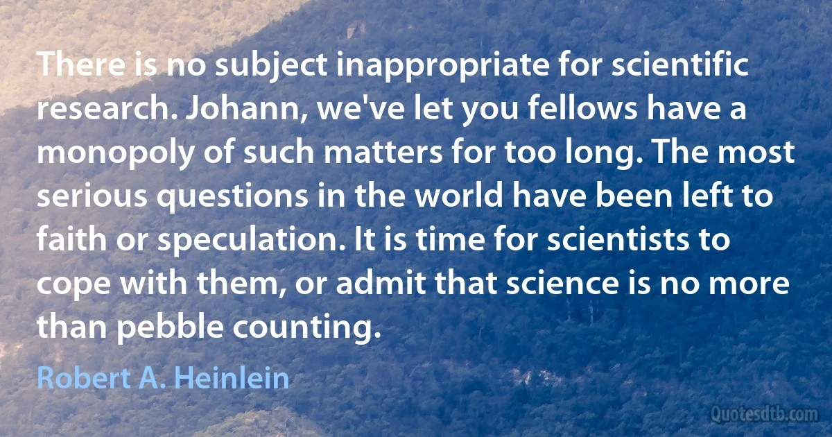 There is no subject inappropriate for scientific research. Johann, we've let you fellows have a monopoly of such matters for too long. The most serious questions in the world have been left to faith or speculation. It is time for scientists to cope with them, or admit that science is no more than pebble counting. (Robert A. Heinlein)