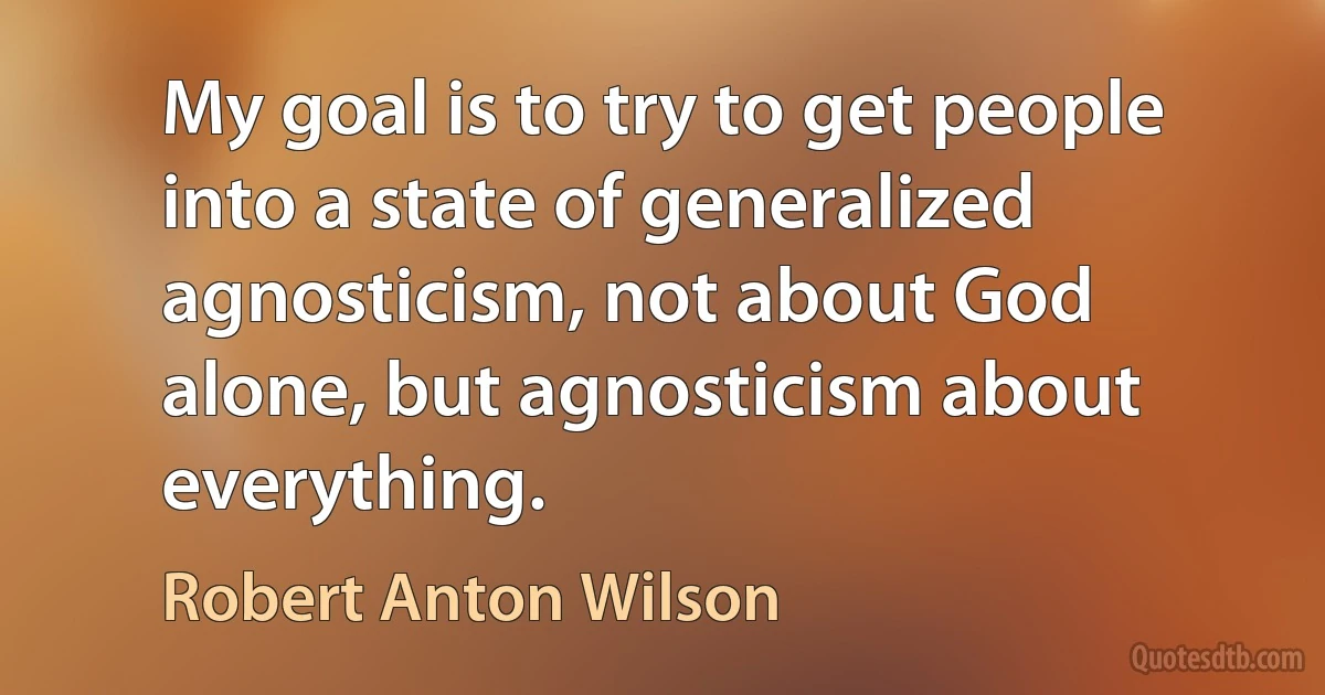 My goal is to try to get people into a state of generalized agnosticism, not about God alone, but agnosticism about everything. (Robert Anton Wilson)