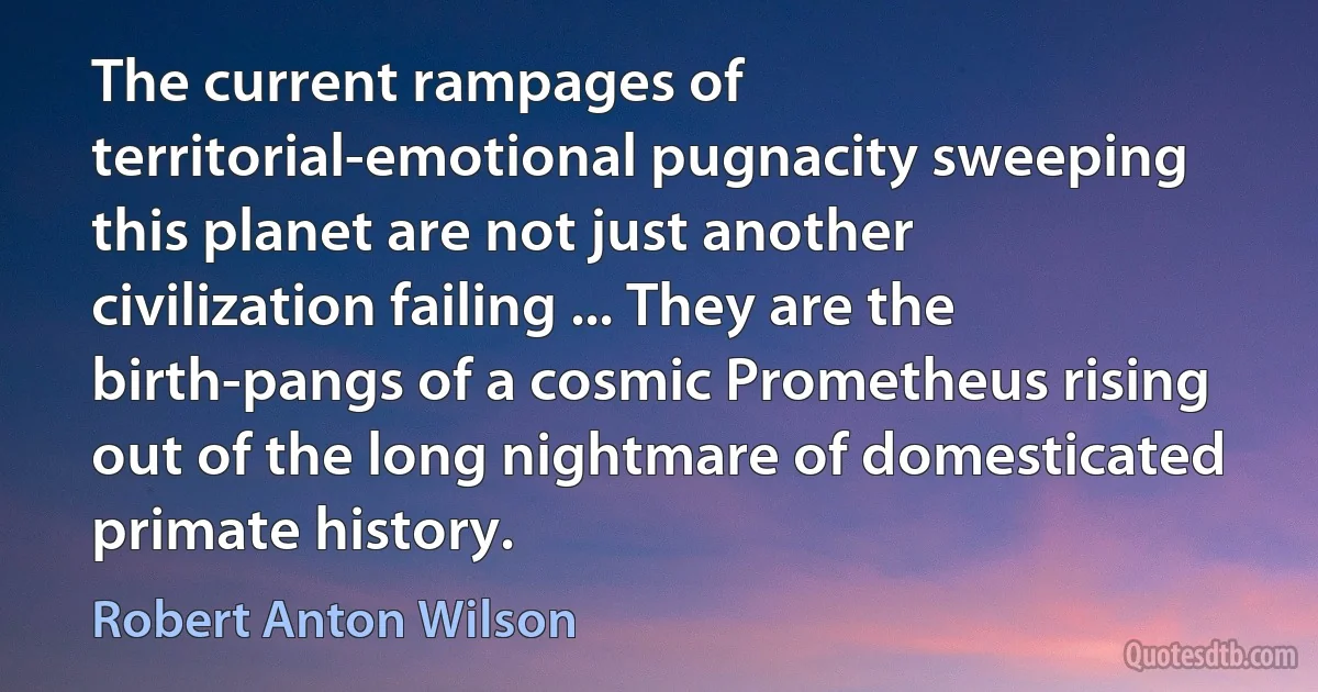 The current rampages of territorial-emotional pugnacity sweeping this planet are not just another civilization failing ... They are the birth-pangs of a cosmic Prometheus rising out of the long nightmare of domesticated primate history. (Robert Anton Wilson)