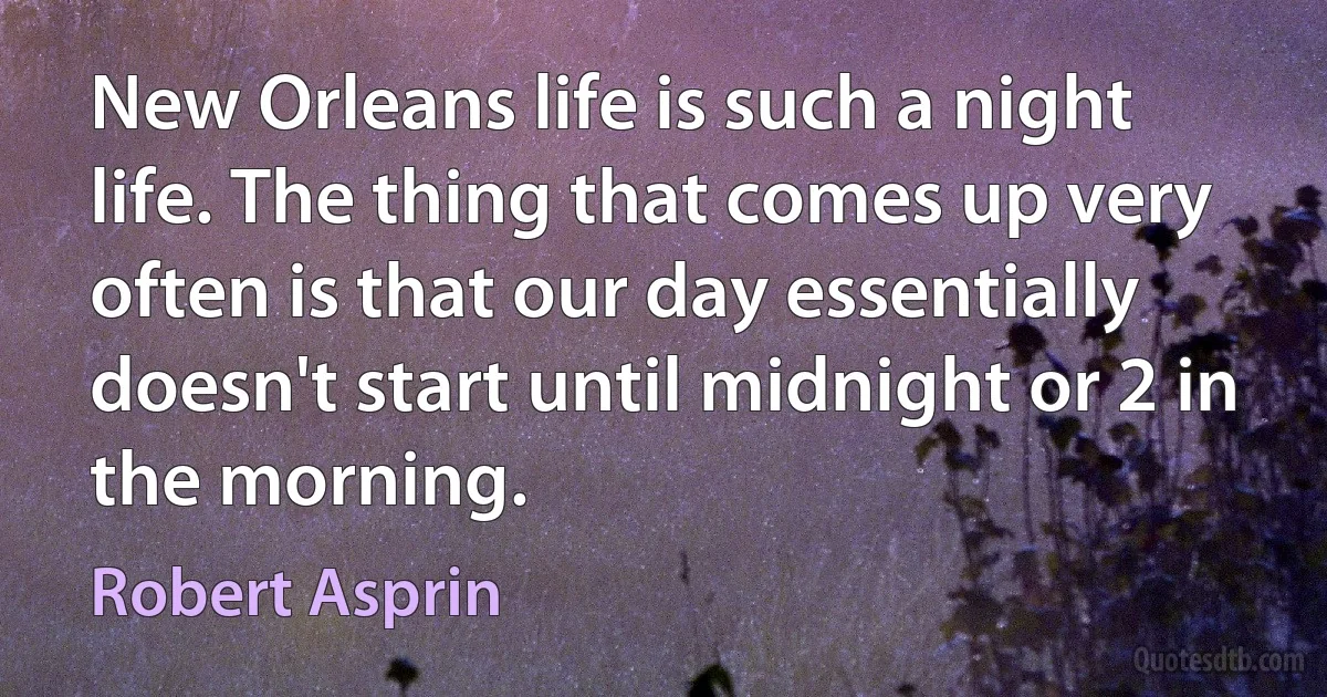 New Orleans life is such a night life. The thing that comes up very often is that our day essentially doesn't start until midnight or 2 in the morning. (Robert Asprin)