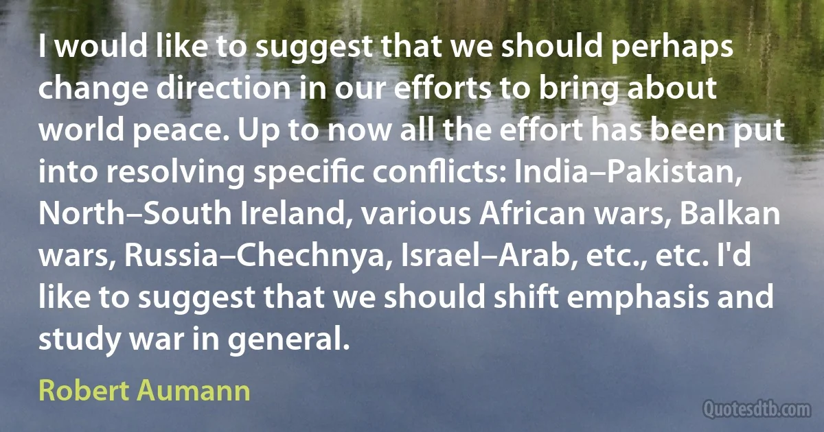 I would like to suggest that we should perhaps change direction in our efforts to bring about world peace. Up to now all the effort has been put into resolving speciﬁc conﬂicts: India–Pakistan, North–South Ireland, various African wars, Balkan wars, Russia–Chechnya, Israel–Arab, etc., etc. I'd like to suggest that we should shift emphasis and study war in general. (Robert Aumann)