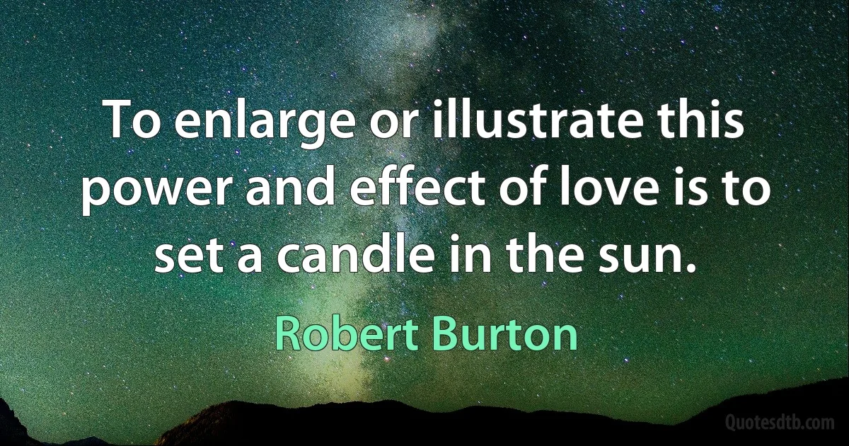 To enlarge or illustrate this power and effect of love is to set a candle in the sun. (Robert Burton)