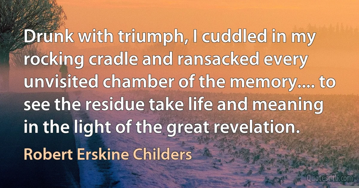 Drunk with triumph, I cuddled in my rocking cradle and ransacked every unvisited chamber of the memory.... to see the residue take life and meaning in the light of the great revelation. (Robert Erskine Childers)