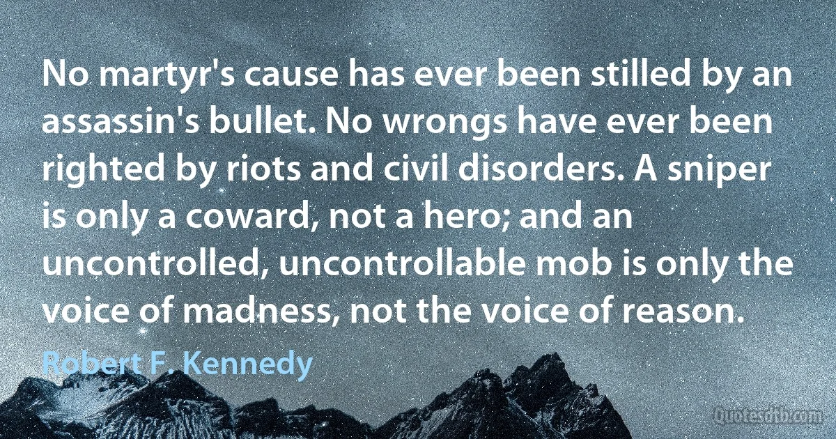 No martyr's cause has ever been stilled by an assassin's bullet. No wrongs have ever been righted by riots and civil disorders. A sniper is only a coward, not a hero; and an uncontrolled, uncontrollable mob is only the voice of madness, not the voice of reason. (Robert F. Kennedy)