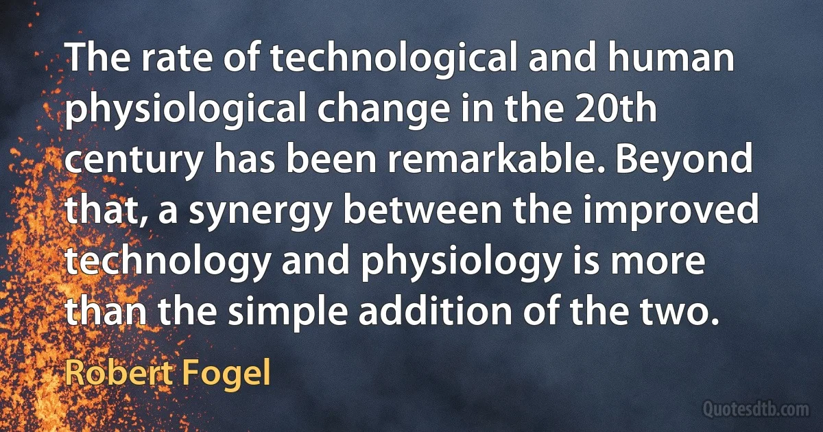 The rate of technological and human physiological change in the 20th century has been remarkable. Beyond that, a synergy between the improved technology and physiology is more than the simple addition of the two. (Robert Fogel)