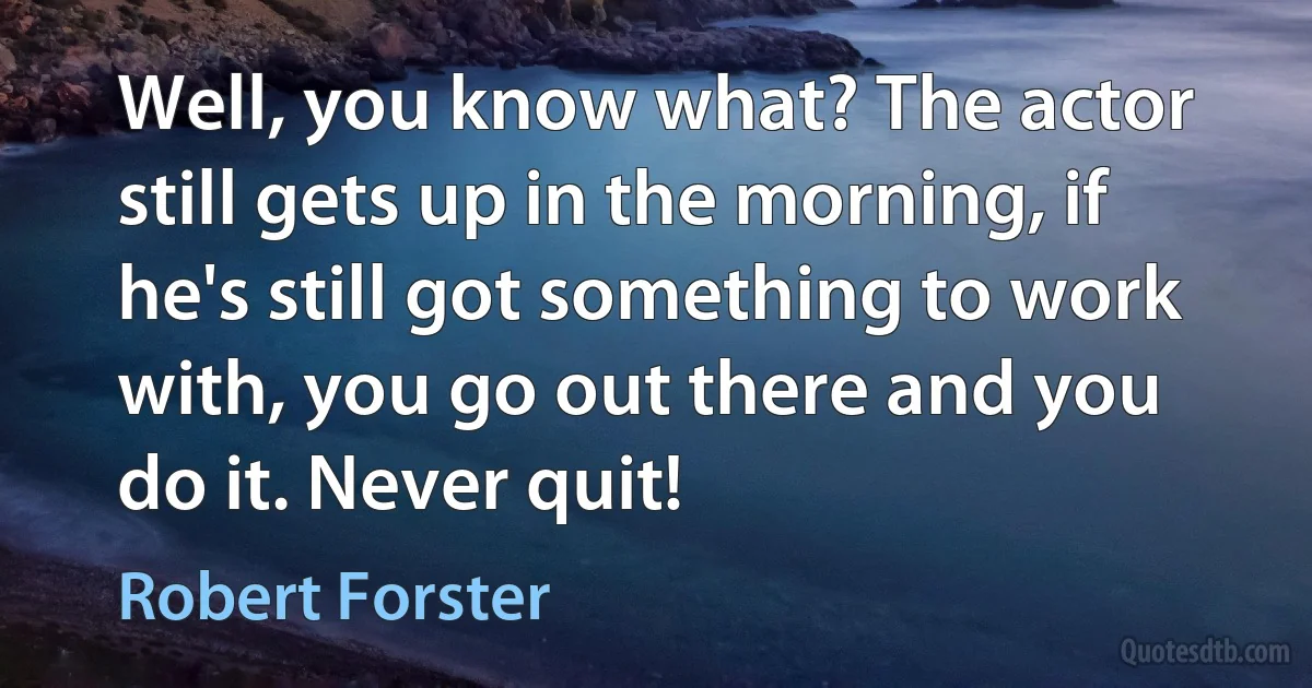 Well, you know what? The actor still gets up in the morning, if he's still got something to work with, you go out there and you do it. Never quit! (Robert Forster)