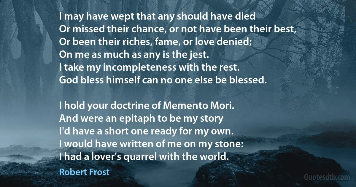 I may have wept that any should have died
Or missed their chance, or not have been their best,
Or been their riches, fame, or love denied;
On me as much as any is the jest.
I take my incompleteness with the rest.
God bless himself can no one else be blessed.

I hold your doctrine of Memento Mori.
And were an epitaph to be my story
I'd have a short one ready for my own.
I would have written of me on my stone:
I had a lover's quarrel with the world. (Robert Frost)