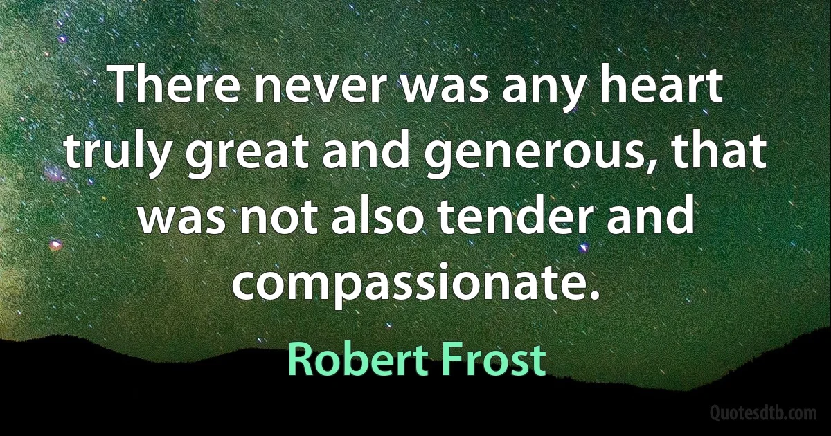 There never was any heart truly great and generous, that was not also tender and compassionate. (Robert Frost)