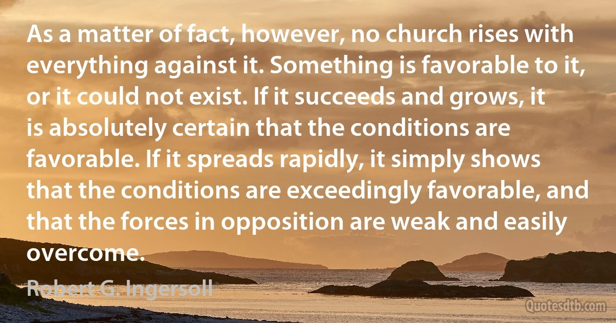 As a matter of fact, however, no church rises with everything against it. Something is favorable to it, or it could not exist. If it succeeds and grows, it is absolutely certain that the conditions are favorable. If it spreads rapidly, it simply shows that the conditions are exceedingly favorable, and that the forces in opposition are weak and easily overcome. (Robert G. Ingersoll)