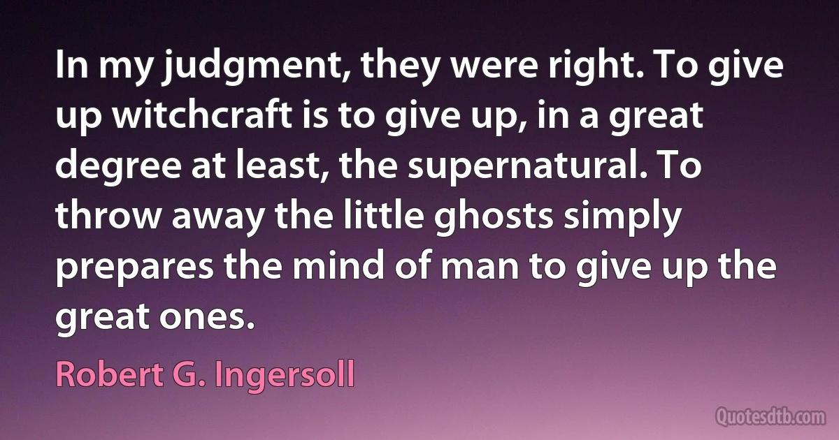 In my judgment, they were right. To give up witchcraft is to give up, in a great degree at least, the supernatural. To throw away the little ghosts simply prepares the mind of man to give up the great ones. (Robert G. Ingersoll)