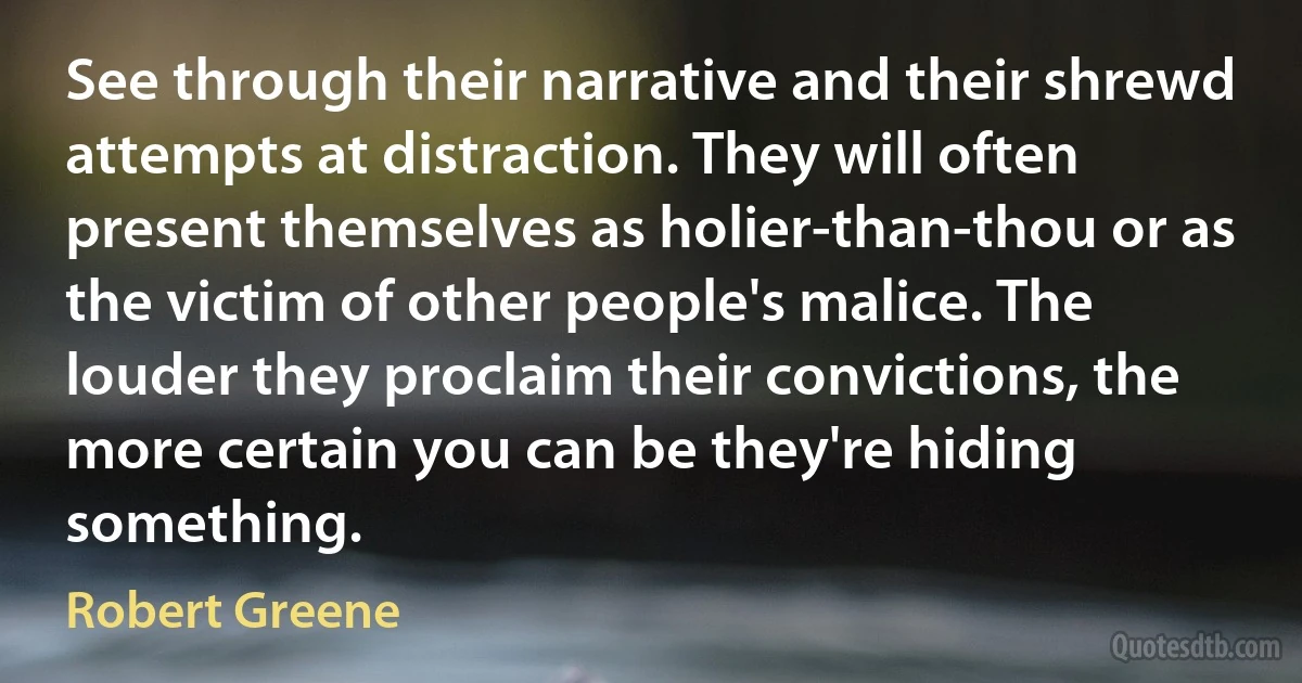 See through their narrative and their shrewd attempts at distraction. They will often present themselves as holier-than-thou or as the victim of other people's malice. The louder they proclaim their convictions, the more certain you can be they're hiding something. (Robert Greene)