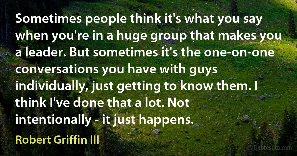 Sometimes people think it's what you say when you're in a huge group that makes you a leader. But sometimes it's the one-on-one conversations you have with guys individually, just getting to know them. I think I've done that a lot. Not intentionally - it just happens. (Robert Griffin III)