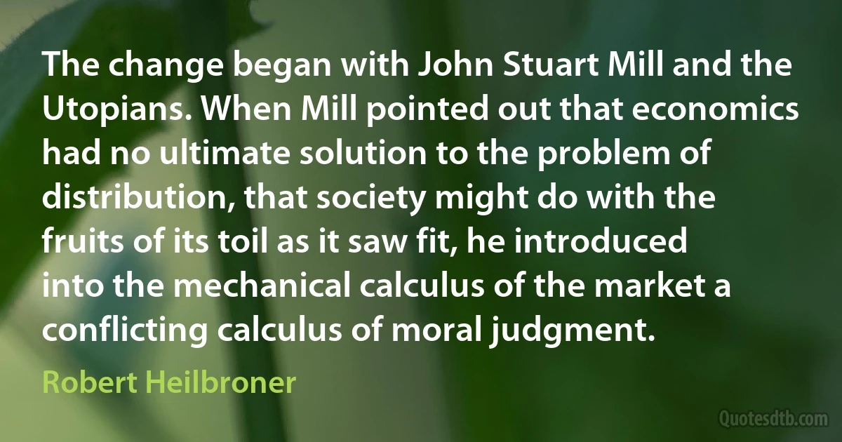 The change began with John Stuart Mill and the Utopians. When Mill pointed out that economics had no ultimate solution to the problem of distribution, that society might do with the fruits of its toil as it saw fit, he introduced into the mechanical calculus of the market a conflicting calculus of moral judgment. (Robert Heilbroner)