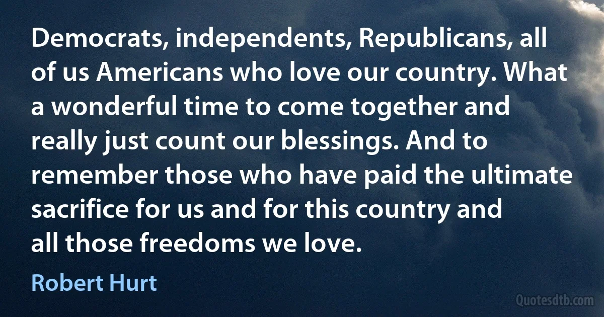 Democrats, independents, Republicans, all of us Americans who love our country. What a wonderful time to come together and really just count our blessings. And to remember those who have paid the ultimate sacrifice for us and for this country and all those freedoms we love. (Robert Hurt)