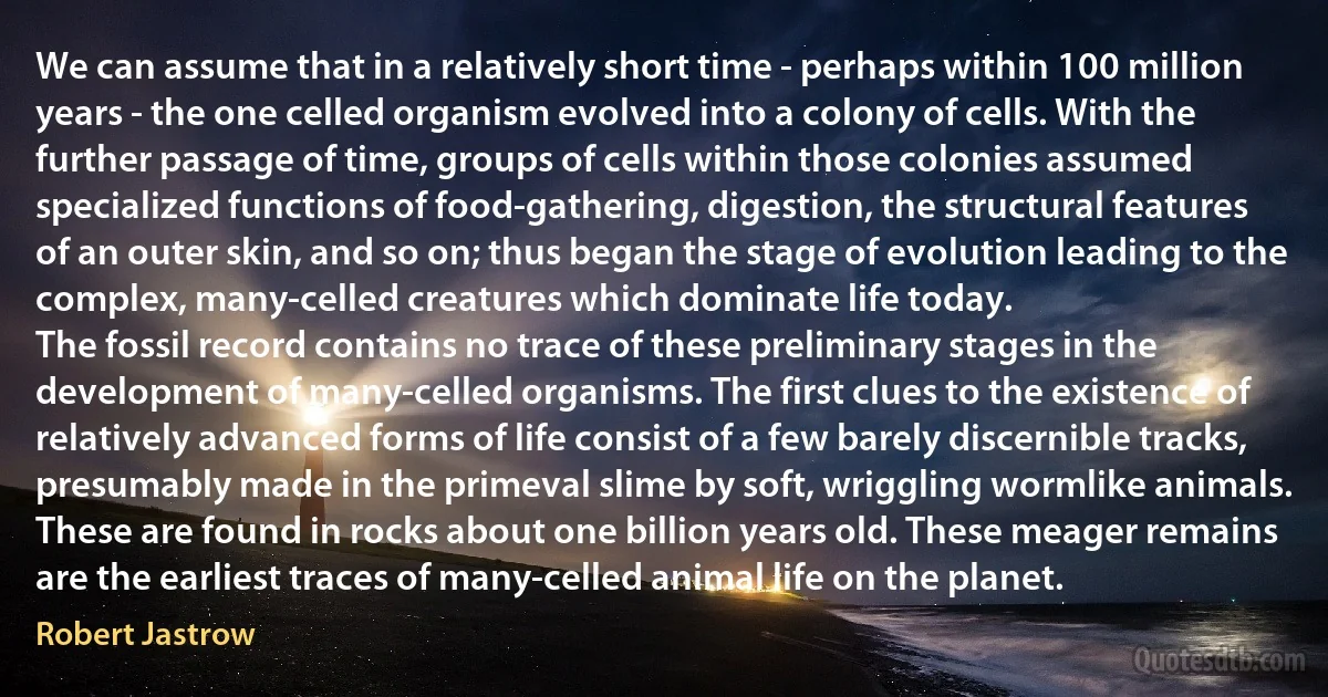 We can assume that in a relatively short time - perhaps within 100 million years - the one celled organism evolved into a colony of cells. With the further passage of time, groups of cells within those colonies assumed specialized functions of food-gathering, digestion, the structural features of an outer skin, and so on; thus began the stage of evolution leading to the complex, many-celled creatures which dominate life today.
The fossil record contains no trace of these preliminary stages in the development of many-celled organisms. The first clues to the existence of relatively advanced forms of life consist of a few barely discernible tracks, presumably made in the primeval slime by soft, wriggling wormlike animals. These are found in rocks about one billion years old. These meager remains are the earliest traces of many-celled animal life on the planet. (Robert Jastrow)