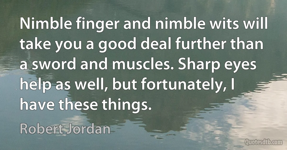 Nimble finger and nimble wits will take you a good deal further than a sword and muscles. Sharp eyes help as well, but fortunately, I have these things. (Robert Jordan)