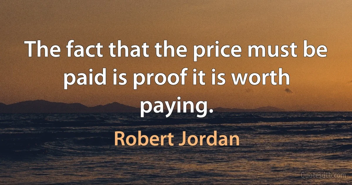 The fact that the price must be paid is proof it is worth paying. (Robert Jordan)