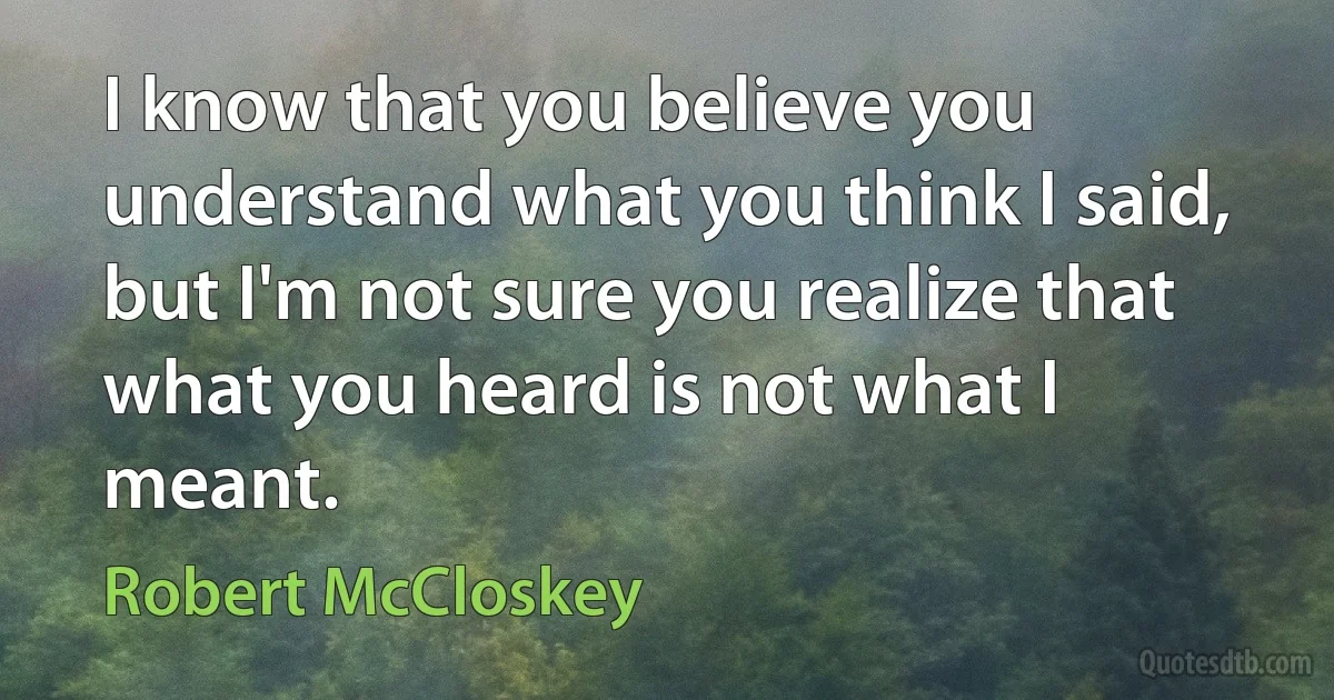 I know that you believe you understand what you think I said, but I'm not sure you realize that what you heard is not what I meant. (Robert McCloskey)