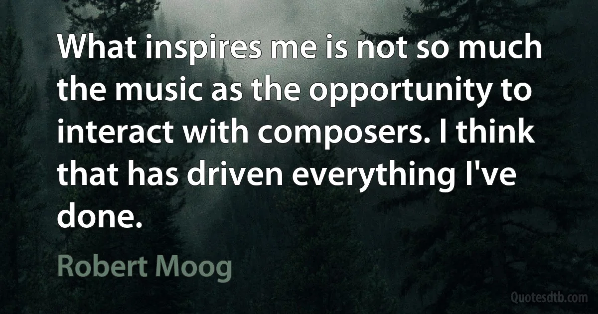 What inspires me is not so much the music as the opportunity to interact with composers. I think that has driven everything I've done. (Robert Moog)