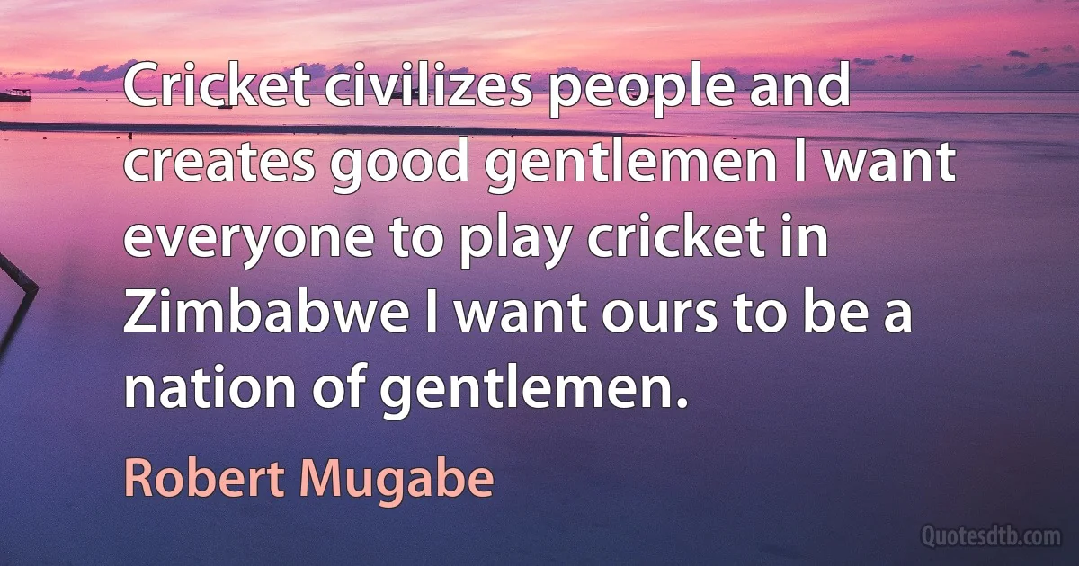 Cricket civilizes people and creates good gentlemen I want everyone to play cricket in Zimbabwe I want ours to be a nation of gentlemen. (Robert Mugabe)