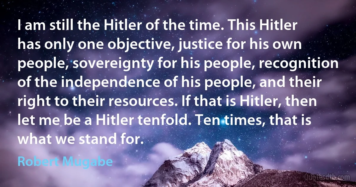 I am still the Hitler of the time. This Hitler has only one objective, justice for his own people, sovereignty for his people, recognition of the independence of his people, and their right to their resources. If that is Hitler, then let me be a Hitler tenfold. Ten times, that is what we stand for. (Robert Mugabe)