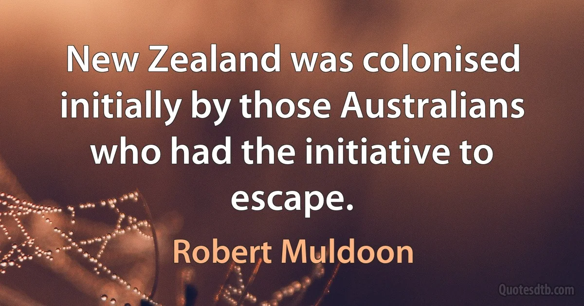 New Zealand was colonised initially by those Australians who had the initiative to escape. (Robert Muldoon)