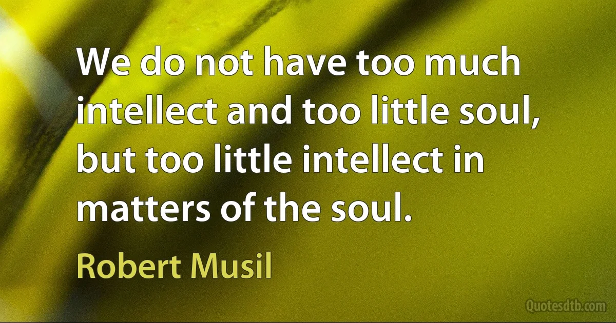 We do not have too much intellect and too little soul, but too little intellect in matters of the soul. (Robert Musil)