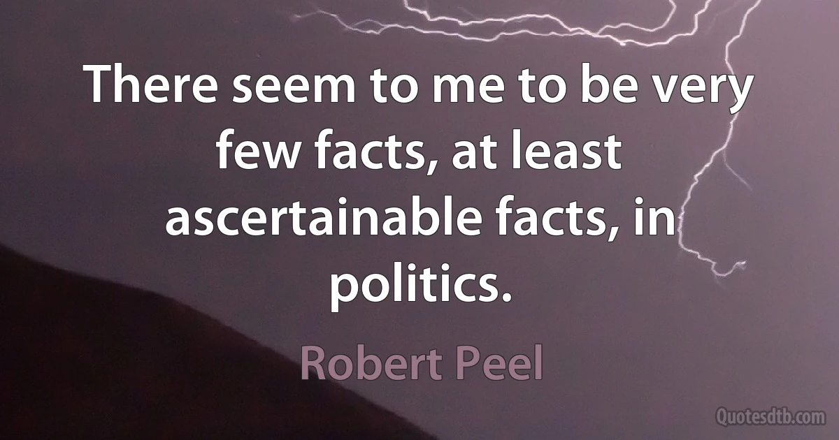 There seem to me to be very few facts, at least ascertainable facts, in politics. (Robert Peel)